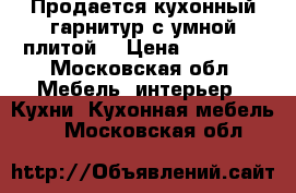 Продается кухонный гарнитур с умной плитой  › Цена ­ 43 000 - Московская обл. Мебель, интерьер » Кухни. Кухонная мебель   . Московская обл.